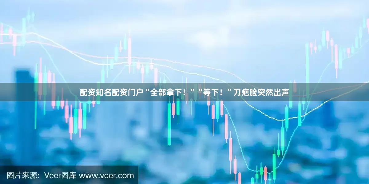 配资知名配资门户“全部拿下！”“等下！”刀疤脸突然出声