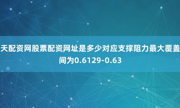 天天配资网股票配资网址是多少对应支撑阻力最大覆盖区间为0.6129-0.63