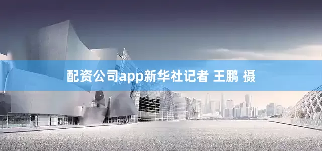 配资公司app新华社记者 王鹏 摄