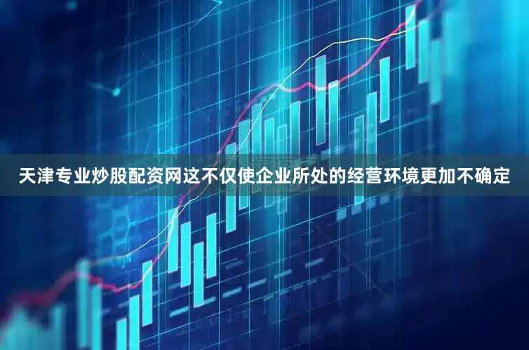 天津专业炒股配资网这不仅使企业所处的经营环境更加不确定