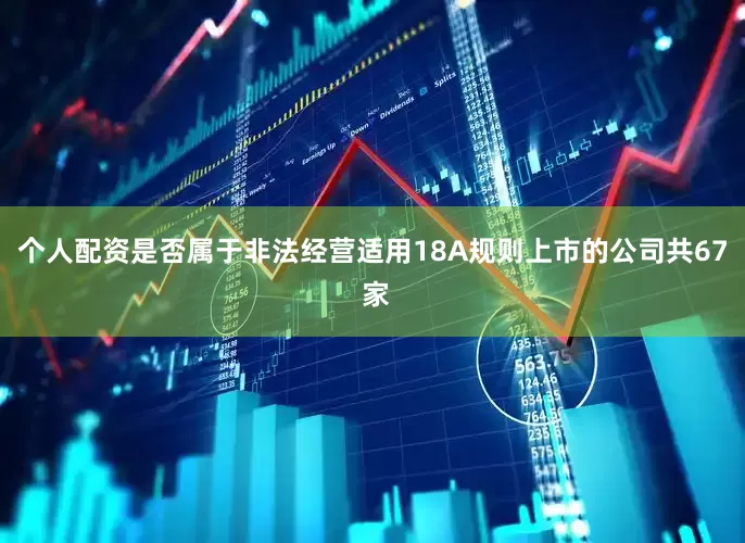 个人配资是否属于非法经营适用18A规则上市的公司共67 家