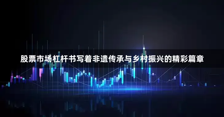 股票市场杠杆书写着非遗传承与乡村振兴的精彩篇章