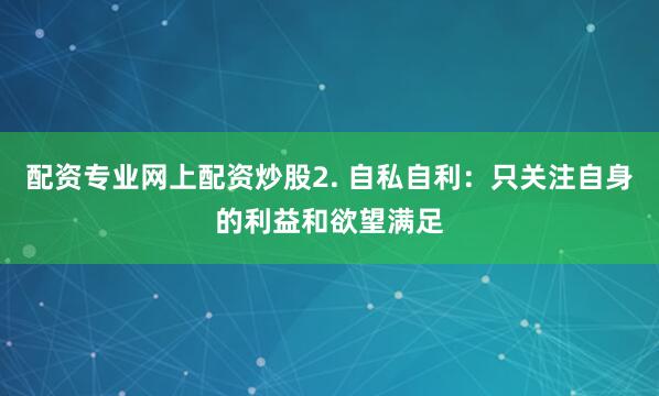 配资专业网上配资炒股2. 自私自利：只关注自身的利益和欲望满足