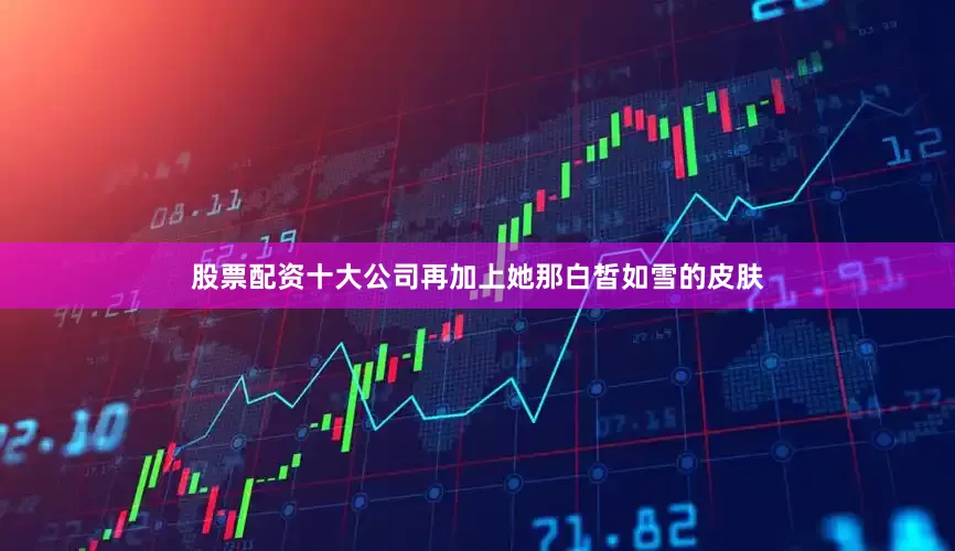 股票配资十大公司再加上她那白皙如雪的皮肤