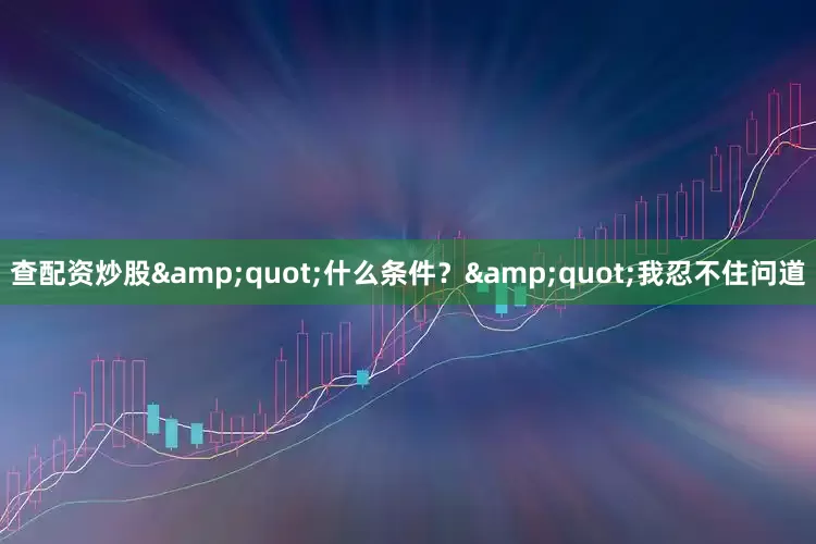 查配资炒股&quot;什么条件？&quot;我忍不住问道