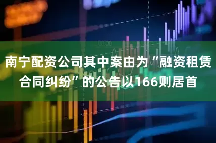南宁配资公司其中案由为“融资租赁合同纠纷”的公告以166则居首