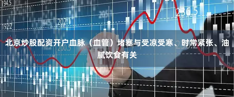 北京炒股配资开户血脉(血管)堵塞与受凉受寒、时常紧张、油腻饮食有关