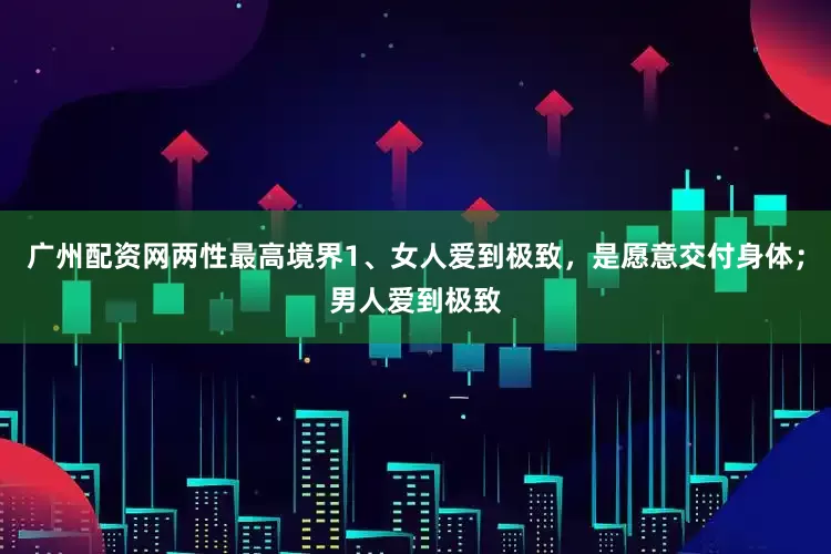 广州配资网两性最高境界1、女人爱到极致，是愿意交付身体；男人爱到极致