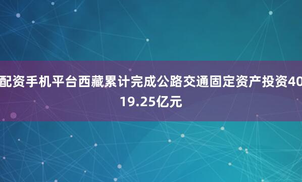 配资手机平台西藏累计完成公路交通固定资产投资4019.25亿元
